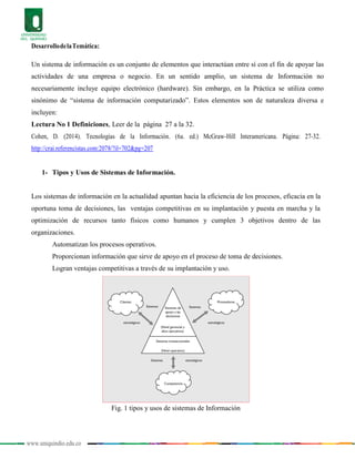 www.uniquindio.edu.co
DesarrollodelaTemática:
Un sistema de información es un conjunto de elementos que interactúan entre sí con el fin de apoyar las
actividades de una empresa o negocio. En un sentido amplio, un sistema de Información no
necesariamente incluye equipo electrónico (hardware). Sin embargo, en la Práctica se utiliza como
sinónimo de “sistema de información computarizado”. Estos elementos son de naturaleza diversa e
incluyen:
Lectura No 1 Definiciones, Leer de la página 27 a la 32.
Cohen, D. (2014). Tecnologías de la Información. (6a. ed.) McGraw-Hill Interamericana. Página: 27-32.
http://crai.referencistas.com:2078/?il=702&pg=207
1- Tipos y Usos de Sistemas de Información.
Los sistemas de información en la actualidad apuntan hacia la eficiencia de los procesos, eficacia en la
oportuna toma de decisiones, las ventajas competitivas en su implantación y puesta en marcha y la
optimización de recursos tanto físicos como humanos y cumplen 3 objetivos dentro de las
organizaciones.
Automatizan los procesos operativos.
Proporcionan información que sirve de apoyo en el proceso de toma de decisiones.
Logran ventajas competitivas a través de su implantación y uso.
Fig. 1 tipos y usos de sistemas de Información
 