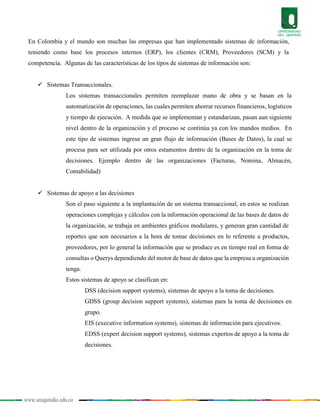 www.uniquindio.edu.co
En Colombia y el mundo son muchas las empresas que han implementado sistemas de información,
teniendo como base los procesos internos (ERP), los clientes (CRM), Proveedores (SCM) y la
competencia. Algunas de las características de los tipos de sistemas de información son:
 Sistemas Transaccionales.
Los sistemas transaccionales permiten reemplazar mano de obra y se basan en la
automatización de operaciones, las cuales permiten ahorrar recursos financieros, logísticos
y tiempo de ejecución. A medida que se implementan y estandarizan, pasan aun siguiente
nivel dentro de la organización y el proceso se continúa ya con los mandos medios. En
este tipo de sistemas ingresa un gran flujo de información (Bases de Datos), la cual se
procesa para ser utilizada por otros estamentos dentro de la organización en la toma de
decisiones. Ejemplo dentro de las organizaciones (Facturas, Nomina, Almacén,
Contabilidad)
 Sistemas de apoyo a las decisiones
Son el paso siguiente a la implantación de un sistema transaccional, en estos se realizan
operaciones complejas y cálculos con la información operacional de las bases de datos de
la organización, se trabaja en ambientes gráficos modulares, y generan gran cantidad de
reportes que son necesarios a la hora de tomar decisiones en lo referente a productos,
proveedores, por lo general la información que se produce es en tiempo real en forma de
consultas o Querys dependiendo del motor de base de datos que la empresa u organización
tenga.
Estos sistemas de apoyo se clasifican en:
DSS (decision support systems), sistemas de apoyo a la toma de decisiones.
GDSS (group decision support systems), sistemas para la toma de decisiones en
grupo.
EIS (executive information systems), sistemas de información para ejecutivos.
EDSS (expert decision support systems), sistemas expertos de apoyo a la toma de
decisiones.
 