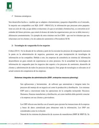 www.uniquindio.edu.co
 Sistemas estratégicos
Son desarrollos hechos a medida que se adaptan a herramientas y paquetes disponibles en el mercado,
la mayoría son compatibles con SQL (SAP - ORACLE), la información que procesan estos paquetes
tiene un ciclo de vida, ya que deben evolucionar y lo que es novedad y fortaleza hoy, se convertirá en el
estándar del futuro próximo, que estará al alcance de todas las organizaciones, por eso se debe innovar y
diferenciar constantemente. Un ejemplo de estos sistemas son los CRM – que son los sistemas que nos
relacionan con los clientes y los de cadena de suministros o Proveedores SCM.
2- Tecnologías de vanguardia En los negocios
Cohen (2014 ) En la década de los ochenta y parte de los noventa los procesos de reingeniería marcaron
la pauta en la administración de negocios, generaron una gran incorporación de tecnologías de
información en las compañías. Debido a esto, las empresas de consultoría en sistemas de información
desarrollaron un gran cúmulo de experiencias en estos procesos. En la actualidad las tecnologías de
información de vanguardia para los negocios dan soporte a los procesos de suministro, desarrollo de
clientes y administración de todos los procesos de negocio. Este grupo de tecnologías es relevante en el
actual contexto de competencia de las empresas.
Sistemas integrales de administración (ERP, enterprise resource planning)
Son aplicaciones y herramientas de software que automatizan e integran tanto los
procesos del manejo de un negocio así como la producción y distribución. Los sistemas
ERP unen y sincronizan todas las operaciones de la compañía incluyendo: Recursos
Humanos, finanzas manufactura y distribución, así como también debe permitir conectar
a la empresa con sus clientes y proveedores.
Los ERP ofrecen una interfaz con el usuario para ejecutar las transacciones de la empresa
y bases de datos centralizada para almacenar toda la información, Los ERP son
considerados como la evolución
Natural de los sistemas de planeación de recursos de manufactura (MRP & MRP II). Se
 