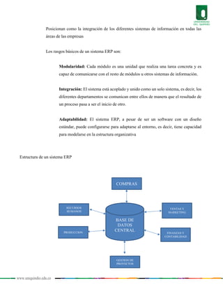 www.uniquindio.edu.co
Posicionan como la integración de los diferentes sistemas de información en todas las
áreas de las empresas
Los rasgos básicos de un sistema ERP son:
Modularidad: Cada módulo es una unidad que realiza una tarea concreta y es
capaz de comunicarse con el resto de módulos u otros sistemas de información.
Integración: El sistema está acoplado y unido como un solo sistema, es decir, los
diferentes departamentos se comunican entre ellos de manera que el resultado de
un proceso pasa a ser el inicio de otro.
Adaptabilidad: El sistema ERP, a pesar de ser un software con un diseño
estándar, puede configurarse para adaptarse al entorno, es decir, tiene capacidad
para modelarse en la estructura organizativa
Estructura de un sistema ERP
BASE DE
DATOS
CENTRAL
COMPRAS
GESTION DE
PROYECTOS
FINANZAS Y
CONTABILIDAD
PRODUCCION
VENTAS Y
MARKETING
RECURSOS
HUMANOS
 