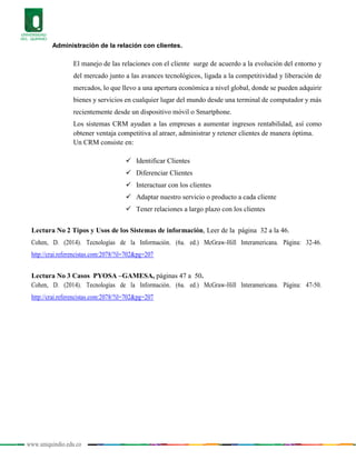 www.uniquindio.edu.co
Administración de la relación con clientes.
El manejo de las relaciones con el cliente surge de acuerdo a la evolución del entorno y
del mercado junto a las avances tecnológicos, ligada a la competitividad y liberación de
mercados, lo que llevo a una apertura económica a nivel global, donde se pueden adquirir
bienes y servicios en cualquier lugar del mundo desde una terminal de computador y más
recientemente desde un dispositivo móvil o Smartphone.
Los sistemas CRM ayudan a las empresas a aumentar ingresos rentabilidad, así como
obtener ventaja competitiva al atraer, administrar y retener clientes de manera óptima.
Un CRM consiste en:
 Identificar Clientes
 Diferenciar Clientes
 Interactuar con los clientes
 Adaptar nuestro servicio o producto a cada cliente
 Tener relaciones a largo plazo con los clientes
Lectura No 2 Tipos y Usos de los Sistemas de información, Leer de la página 32 a la 46.
Cohen, D. (2014). Tecnologías de la Información. (6a. ed.) McGraw-Hill Interamericana. Página: 32-46.
http://crai.referencistas.com:2078/?il=702&pg=207
Lectura No 3 Casos PYOSA –GAMESA, páginas 47 a 50.
Cohen, D. (2014). Tecnologías de la Información. (6a. ed.) McGraw-Hill Interamericana. Página: 47-50.
http://crai.referencistas.com:2078/?il=702&pg=207
 