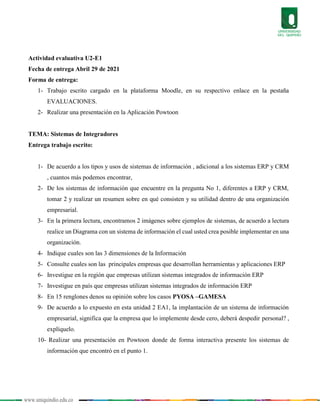 www.uniquindio.edu.co
Actividad evaluativa U2-E1
Fecha de entrega Abril 29 de 2021
Forma de entrega:
1- Trabajo escrito cargado en la plataforma Moodle, en su respectivo enlace en la pestaña
EVALUACIONES.
2- Realizar una presentación en la Aplicación Powtoon
TEMA: Sistemas de Integradores
Entrega trabajo escrito:
1- De acuerdo a los tipos y usos de sistemas de información , adicional a los sistemas ERP y CRM
, cuantos más podemos encontrar,
2- De los sistemas de información que encuentre en la pregunta No 1, diferentes a ERP y CRM,
tomar 2 y realizar un resumen sobre en qué consisten y su utilidad dentro de una organización
empresarial.
3- En la primera lectura, encontramos 2 imágenes sobre ejemplos de sistemas, de acuerdo a lectura
realice un Diagrama con un sistema de información el cual usted crea posible implementar en una
organización.
4- Indique cuales son las 3 dimensiones de la Información
5- Consulte cuales son las principales empresas que desarrollan herramientas y aplicaciones ERP
6- Investigue en la región que empresas utilizan sistemas integrados de información ERP
7- Investigue en país que empresas utilizan sistemas integrados de información ERP
8- En 15 renglones denos su opinión sobre los casos PYOSA –GAMESA
9- De acuerdo a lo expuesto en esta unidad 2 EA1, la implantación de un sistema de información
empresarial, significa que la empresa que lo implemente desde cero, deberá despedir personal? ,
explíquelo.
10- Realizar una presentación en Powtoon donde de forma interactiva presente los sistemas de
información que encontró en el punto 1.
 