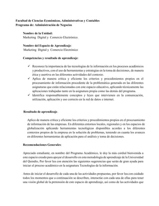 Facultad de Ciencias Económicas, Administrativas y Contables
Programa de: Administración de Negocios
Nombre de la Unidad:
Marketing Digital y Comercio Electrónico.
Nombre del Espacio de Aprendizaje:
Marketing Digital y Comercio Electrónico
Competencias y resultado de aprendizaje:
 Reconoce la importancia de las tecnologías de la información en los procesos académicos
y productivos, con el uso de herramientas y estrategias en la toma de decisiones, de manera
ética y asertiva en las diferentes actividades del contexto.
 Aplica de manera crítica y eficiente los criterios y procedimientos propios en el
procesamiento de información procedente de la problemática generada en las diferentes
asignaturas que están relacionadas con este espacio educativo, aplicando técnicamente las
aplicaciones trabajadas tanto en la asignatura propia como las demás del programa.
 Identifica responsablemente conceptos y leyes que intervienen en la comunicación,
utilización, aplicación y uso correcto en la red de datos e internet.
Resultado de aprendizaje.
Aplico de manera crítica y eficiente los criterios y procedimientos propios en el procesamiento
de información de las empresas. En diferentes entornos locales, regionales y en los espacios de
globalización aplicando herramientas tecnológicas disponibles acordes a los diferentes
contextos propios de la empresa en la solución de problemas, teniendo en cuanta los avances
en diferentes herramientas de aplicación para el análisis y toma de decisiones.
Recomendaciones Generales:
Apreciado estudiante, en nombre del Programa Académico, le doy la más cordial bienvenida a
este espacio creado para apoyar el desarrollo en esta metodología de aprendizaje de la Universidad
del Quindío, Por favor lea con atención las siguientes sugerencias que serán de gran ayuda para
iniciar el proceso académico en la asignatura Tecnologías de la información.
Antes de iniciar el desarrollo de cada una de las actividades propuestas, por favor lea con cuidado
todos los momentos que a continuación se describen, interactúe con cada una de ellas para tener
una visión global de la pretensión de este espacio de aprendizaje, así como de las actividades que
 
