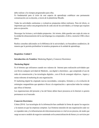 debe realizar y los tiempos programados para ellas.
Es fundamental para el éxito de este espacio de aprendizaje establecer una permanente
comunicación con su docente, a través de la plataforma Moodle.
Todas las actividades autónomas y evaluativas propuestas deben realizarse. Para tal efecto, es
importante que realice una programación de cada una de las actividades y el tiempo que requiere
para su ejecución.
Descargue las lecturas y actividades propuestas. Así mismo, debe guardar una copia de estas en
la unidad de almacenamiento de la cual disponga (su computador, el drive, memoria USB o disco
duro).
Realice consultas adicionales en la biblioteca de la universidad y en buscadores académicos, de
manera que le permita profundizar la temática propuesta en la unidad de aprendizaje.
Requisitos: Unidad 3
Introducción a la Temática: Marketing Digital y Comercio Electrónico
Marketing Digital
Es el término que utilizamos cuando nos valemos de Internet para realización actividades que
con lleven cualquier actividad de Marketin , sea digital o electrónico , que comprende el uso de
redes de comunicación y las tecnologías digitales , con el fin de conseguir objetivos , logros y
metas referente al marketing de una organización.
El marketing digital ha originado nuevas necesidades, conceptos, formatos y a la evolución de
estrategias vanguardistas que apunten a llevar a la organización a aprovechar todas las ventajas
que ofrece el Internet.
Las organizaciones del presente y las del futuro deben hacer presencia en la Internet si quieren
permanecer en el mercado.
Comercio Electrónico
Cohen (2014) Las tecnologías de la información han cambiado la forma de operar los negocios
y la manera en que las empresas compiten. Las fronteras naturales de una organización cada vez
se expanden más y la infraestructura de telecomunicaciones es vital en ese proceso, de modo que
surge un nuevo modelo de negocios sustentado en la comercialización de bienes y/o servicios por
 