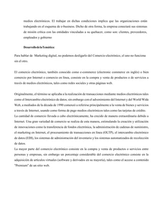 medios electrónicos. El trabajar en dichas condiciones implica que las organizaciones están
trabajando en el esquema de e-business. Dicho de otra forma, la empresa conectará sus sistemas
de misión crítica con las entidades vinculadas a su quehacer, como son: clientes, proveedores,
empleados y gobierno
DesarrollodelaTemática:
Para hablar de Marketing digital, no podemos desligarlo del Comercio electrónico, el uno no funciona
sin el otro.
El comercio electrónico, también conocido como e-commerce (electronic commerce en inglés) o bien
comercio por Internet o comercio en línea, consiste en la compra y venta de productos o de servicios a
través de medios electrónicos, tales como redes sociales y otras páginas web.
Originalmente, el término se aplicaba a la realización de transacciones mediante medios electrónicos tales
como el Intercambio electrónico de datos; sin embargo con el advenimiento del Internet y del World Wide
Web, a mediados de la década de 1990 comenzó a referirse principalmente a la venta de bienes y servicios
a través de Internet, usando como forma de pago medios electrónicos tales como las tarjetas de crédito.
La cantidad de comercio llevada a cabo electrónicamente, ha crecido de manera extraordinaria debido a
Internet. Una gran variedad de comercio se realiza de esta manera, estimulando la creación y utilización
de innovaciones como la transferencia de fondos electrónica, la administración de cadenas de suministro,
el marketing en Internet, el procesamiento de transacciones en línea (OLTP), el intercambio electrónico
de datos (EDI), los sistemas de administración del inventario y los sistemas automatizados de recolección
de datos.
La mayor parte del comercio electrónico consiste en la compra y venta de productos o servicios entre
personas y empresas, sin embargo un porcentaje considerable del comercio electrónico consiste en la
adquisición de artículos virtuales (software y derivados en su mayoría), tales como el acceso a contenido
"Premium" de un sitio web.
 