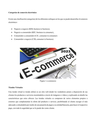 Categorías de comercio electrónico
Existe una clasificación (categorías) de los diferentes enfoques en los que se puede desarrollar el comercio
electrónico:
 Negocio a negocio (B2B, business to business),
 Negocio a consumidor (B2C, business to consumer),
 Consumidor a consumidor (C2C, consumer to consumer)
 Consumidor a negocio (C2B, consumer to business).
Figura 1 e-commerce
Tiendas Virtuales
Una tienda virtual (o tienda online) es un sitio web donde los vendedores ponen a disposición de sus
clientes los productos o servicios mostrándolos a través de imágenes o vídeos y explicando en detalle las
características que estos ofrecen. Las tiendas virtuales se componen de varios elementos propios o
externos que complementan la oferta del producto o servicio, posibilitando al cliente escoger el más
adecuado y enlazándolo por medio de una pasarela de pagos a su entidad bancaria, para hacer el respectivo
pago, con toda la seguridad que se le puede dar como cliente.
 
