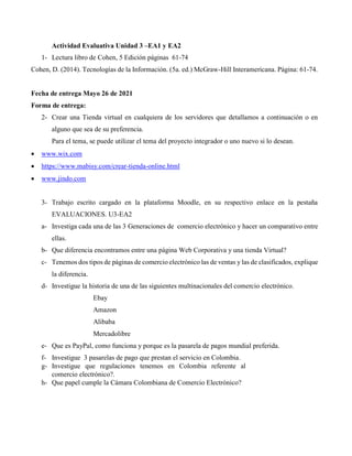 Actividad Evaluativa Unidad 3 –EA1 y EA2
1- Lectura libro de Cohen, 5 Edición páginas 61-74
Cohen, D. (2014). Tecnologías de la Información. (5a. ed.) McGraw-Hill Interamericana. Página: 61-74.
Fecha de entrega Mayo 26 de 2021
Forma de entrega:
2- Crear una Tienda virtual en cualquiera de los servidores que detallamos a continuación o en
alguno que sea de su preferencia.
Para el tema, se puede utilizar el tema del proyecto integrador o uno nuevo si lo desean.
 www.wix.com
 https://www.mabisy.com/crear-tienda-online.html
 www.jindo.com
3- Trabajo escrito cargado en la plataforma Moodle, en su respectivo enlace en la pestaña
EVALUACIONES. U3-EA2
a- Investiga cada una de las 3 Generaciones de comercio electrónico y hacer un comparativo entre
ellas.
b- Que diferencia encontramos entre una página Web Corporativa y una tienda Virtual?
c- Tenemos dos tipos de páginas de comercio electrónico las de ventas y las de clasificados, explique
la diferencia.
d- Investigue la historia de una de las siguientes multinacionales del comercio electrónico.
Ebay
Amazon
Alibaba
Mercadolibre
e- Que es PayPal, como funciona y porque es la pasarela de pagos mundial preferida.
f- Investigue 3 pasarelas de pago que prestan el servicio en Colombia.
g- Investigue que regulaciones tenemos en Colombia referente al
comercio electrónico?.
h- Que papel cumple la Cámara Colombiana de Comercio Electrónico?
 
