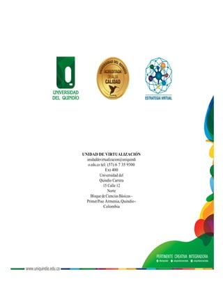 UNIDAD DE VIRTUALIZACIÓN
unidaddevirtualizacion@uniquindi
o.edu.co tel: (57) 6 7 35 9300
Ext 400
Universidad del
Quindío Carrera
15 Calle 12
Norte
BloquedeCienciasBásicas–
PrimerPiso Armenia,Quindío-
Colombia
 