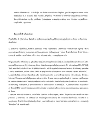 medios electrónicos. El trabajar en dichas condiciones implica que las organizaciones están
trabajando en el esquema de e-business. Dicho de otra forma, la empresa conectará sus sistemas
de misión crítica con las entidades vinculadas a su quehacer, como son: clientes, proveedores,
empleados y gobierno
DesarrollodelaTemática:
Para hablar de Marketing digital, no podemos desligarlo del Comercio electrónico, el uno no funciona
sin el otro.
El comercio electrónico, también conocido como e-commerce (electronic commerce en inglés) o bien
comercio por Internet o comercio en línea, consiste en la compra y venta de productos o de servicios a
través de medios electrónicos, tales como redes sociales y otras páginas web.
Originalmente, el término se aplicaba a la realización de transacciones mediante medios electrónicos tales
como el Intercambio electrónico de datos; sin embargo con el advenimiento del Internet y del World Wide
Web, a mediados de la década de 1990 comenzó a referirse principalmente a la venta de bienes y servicios
a través de Internet, usando como forma de pago medios electrónicos tales como las tarjetas de crédito.
La cantidad de comercio llevada a cabo electrónicamente, ha crecido de manera extraordinaria debido a
Internet. Una gran variedad de comercio se realiza de esta manera, estimulando la creación y utilización
de innovaciones como la transferencia de fondos electrónica, la administración de cadenas de suministro,
el marketing en Internet, el procesamiento de transacciones en línea (OLTP), el intercambio electrónico
de datos (EDI), los sistemas de administración del inventario y los sistemas automatizados de recolección
de datos.
La mayor parte del comercio electrónico consiste en la compra y venta de productos o servicios entre
personas y empresas, sin embargo un porcentaje considerable del comercio electrónico consiste en la
adquisición de artículos virtuales (software y derivados en su mayoría), tales como el acceso a contenido
"Premium" de un sitio web.
 