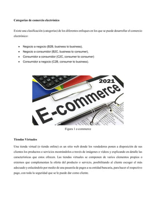Categorías de comercio electrónico
Existe una clasificación (categorías) de los diferentes enfoques en los que se puede desarrollar el comercio
electrónico:
 Negocio a negocio (B2B, business to business),
 Negocio a consumidor (B2C, business to consumer),
 Consumidor a consumidor (C2C, consumer to consumer)
 Consumidor a negocio (C2B, consumer to business).
Figura 1 e-commerce
Tiendas Virtuales
Una tienda virtual (o tienda online) es un sitio web donde los vendedores ponen a disposición de sus
clientes los productos o servicios mostrándolos a través de imágenes o vídeos y explicando en detalle las
características que estos ofrecen. Las tiendas virtuales se componen de varios elementos propios o
externos que complementan la oferta del producto o servicio, posibilitando al cliente escoger el más
adecuado y enlazándolo por medio de una pasarela de pagos a su entidad bancaria, para hacer el respectivo
pago, con toda la seguridad que se le puede dar como cliente.
 