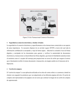 Figura 2 Ciclo Transaccional Comercio Electrónico
 Seguridad en comercio electrónico y tiendas virtuales
La seguridad en el comercio electrónico y específicamente en las transacciones comerciales es un aspecto
de suma importancia. Es necesario disponer de un servidor seguro HTTPS a través del cual toda la
información confidencial es encriptado y viaja de forma segura. Adicional se extiende el uso de firmas
digitales y encriptado de los documentos para generar y verificar la autenticidad de documentos
electrónicos y transacciones se desarrollaron las firmas digitales, que tienen la finalidad de autenticar tanto
al remitente como al receptor del mensaje para proporcionar un acuse de recibo que asegura al emisor
que el destinatario recibió el mismo documento o transacción, sin ningún cambio en el transcurso de la
Operación.
 Carrito de compras
El “carrito de compras” es una aplicación utilizada en los sitios de ventas online o e-commerce, donde los
clientes van cargando los productos que van adquiriendo en las diferentes páginas del sitio. El carrito de
compras está representado en las páginas con un ícono que contiene la imagen de un carrito de compras
de supermercado.
 