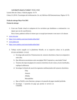 Actividad Evaluativa Unidad 3 –EA1 y EA2
Lectura libro de Cohen, 5 Edición páginas 63-74
Cohen, D. (2014). Tecnologías de la Información. (5a. ed.) McGraw-Hill Interamericana. Página: 63-74.
Fecha de entrega Mayo 9 de 2021
Forma de entrega:
1- Crear una Tienda virtual en cualquiera de los servidores que detallamos a continuación o en
alguno que sea de su preferencia.
Para el tema, podemos utilizar el mismo que se escogió previamente o uno nuevo si lo desean
 www.wix.com
 https://www.mabisy.com/crear-tienda-online.html
 www.jindo.com
 https://www.mabisy.com/crear-tienda-online.html
2- Trabajo escrito cargado en la plataforma Moodle, en su respectivo enlace en la pestaña
EVALUACIONES. U3-EA2
a- Investiga cada una de las 3 Generaciones de comercio electrónico y hacer un comparativo
entre ellas.
b- Que diferencia encontramos entre una página Web Corporativa y una tienda Virtual
c- Tenemos dos tipos de páginas de comercio electrónico las de ventas y las de clasificados,
explique la diferencia
d- Investigue la historia de una de las siguientes multinacionales del comercio electrónico.
Ebay
Amazon
Alibaba
Mercadolibre
e- Que es PayPal, como funciona y porque es la pasarela de pagos mundial preferida.
f- Investigue 3 pasarelas de pago que prestan el servicio en
Colombia.
 