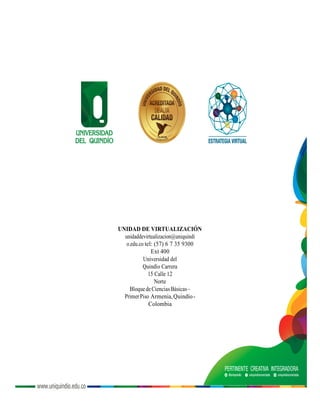 UNIDAD DE VIRTUALIZACIÓN
unidaddevirtualizacion@uniquindi
o.edu.co tel: (57) 6 7 35 9300
Ext 400
Universidad del
Quindío Carrera
15 Calle 12
Norte
BloquedeCienciasBásicas–
PrimerPiso Armenia,Quindío-
Colombia
 