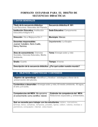 FORMATO ESTANDAR PARA EL DISEÑO DE
SECUENCIAS DIDACTICAS
1.
1. DATOS GENERALES
Título de la secuencia didáctica:
Los Recursos Naturales del Planeta
Secuencia didáctica #: 001.
Institución Educativa: Institución
Educativa Indigne N°3
Sede Educativa: Campamento
Dirección: Vía a Majayura Km 1 Municipio: Maicao
Docentes responsables:
Juvenal Caballero, Noris Cuello,
Nancy Ramirez.
Departamento: La Guajira
Área de conocimiento: Ciencias
Sociales, Ciencias Naturales, Medio
Ambiente.
Tema: Energía solar y vida
Grado: Cuarto Tiempo: 4 horas
Descripción de la secuencia didáctica: ¿Por qué cuidar nuestro mundo?
2. OBJETIVOS, COMPETENCIAS Y CONTENIDOS
Objetivo de aprendizaje: identificar y Analizar estrategias a favor de la
preservación del planeta.
Contenidos a desarrollar:- Energía solar y vida;-El medio ambiente; -El agua,
el aire y el suelo.
Competencias del MEN: Me aproximo
al conocimiento como científico natural.
Estándar de competencia del MEN:
Relaciones espaciales y ambientales.
Qué se necesita para trabajar con los estudiantes: tablero, marcadores,
laminas, libros, cartulinas, temperas, pinceles, tijeras, colbon, colores, revistas o
periódicos, computador, internet, video beam.
 