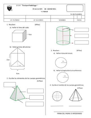 1. Resolver: (6Ptos) 
a) Hallar el área del cubo: 
b) Hallar el área del prisma 
2 cm 
2. Escribe los elementos de los cuerpos geométricos: 
(4 Ptos) 
c) Hallar “α” 
3. Resolver : (8 Ptos) 
a) Hallar el área del círculo 
b) Hallar la longitud de la circunferencia 
4. Escribe el nombre de los cuerpos geométricos: 
(2 Ptos) 
FIRMA DEL PADRE O APODERADO 
I . E. P. “Enrique Pestalozzi “ 
EVALUACIÓN DE GEOMETRÍA 
V UNIDAD 
1er año Secundaria 
AP. PATERNO 
AP. MATERNO 
NOMBRES FECHA 
4cm 
5cm 
4cm 
3cm 
2cm 
 