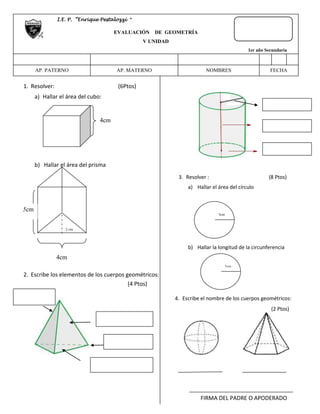 1. Resolver: (6Ptos) 
a) Hallar el área del cubo: 
b) Hallar el área del prisma 
2 cm 
2. Escribe los elementos de los cuerpos geométricos: 
(4 Ptos) 
c) Hallar “α” 
3. Resolver : (8 Ptos) 
a) Hallar el área del círculo 
b) Hallar la longitud de la circunferencia 
4. Escribe el nombre de los cuerpos geométricos: 
(2 Ptos) 
FIRMA DEL PADRE O APODERADO 
I.E. P. “Enrique Pestalozzi “ 
EVALUACIÓN DE GEOMETRÍA 
V UNIDAD 
1er año Secundaria 
AP. PATERNO 
AP. MATERNO 
NOMBRES FECHA 
4cm 
5cm 
4cm 
3cm 
2cm 
 
