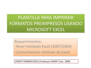 PLANTILLA PARA IMPRIMIR FORMATOS PREIMPRESOS USANDO MICROSOFT EXCEL Requerimientos:-Tener Instalado Excel (2007/2003-97) ,[object Object],JFKSOFT FORMATO EXCEL (Creada por JFKSOFT Corp.  2009) 