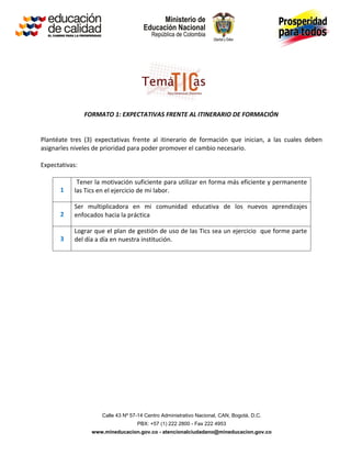 FORMATO 1: EXPECTATIVAS FRENTE AL ITINERARIO DE FORMACIÓN


Plantéate tres (3) expectativas frente al itinerario de formación que inician, a las cuales deben
asignarles niveles de prioridad para poder promover el cambio necesario.

Expectativas:

            Tener la motivación suficiente para utilizar en forma más eficiente y permanente
      1    las Tics en el ejercicio de mi labor.

           Ser multiplicadora en mi comunidad educativa de los nuevos aprendizajes
      2    enfocados hacia la práctica

           Lograr que el plan de gestión de uso de las Tics sea un ejercicio que forme parte
      3    del día a día en nuestra institución.




                     Calle 43 Nº 57-14 Centro Administrativo Nacional, CAN, Bogotá, D.C.
                                   PBX: +57 (1) 222 2800 - Fax 222 4953
                  www.mineducacion.gov.co - atencionalciudadano@mineducacion.gov.co
 