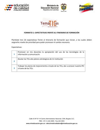 FORMATO 1: EXPECTATIVAS FRENTE AL ITINERARIO DE FORMACIÓN


Plantéate tres (3) expectativas frente al itinerario de formación que inician, a las cuales deben
asignarles niveles de prioridad para poder promover el cambio necesario.

Expectativas:

       Promover en mis docentes la apropiación del uso de las tecnologías de la
  1    información y comunicaciín.

       AJustar las TICs alos planes estrategicos de mi institución
  2

       Trabajar los planes de mejoramiento a través de las TICs, dar a conocer nuestro PEI
  3    a traves de las TICs.




                     Calle 43 Nº 57-14 Centro Administrativo Nacional, CAN, Bogotá, D.C.
                                   PBX: +57 (1) 222 2800 - Fax 222 4953
                  www.mineducacion.gov.co - atencionalciudadano@mineducacion.gov.co
 