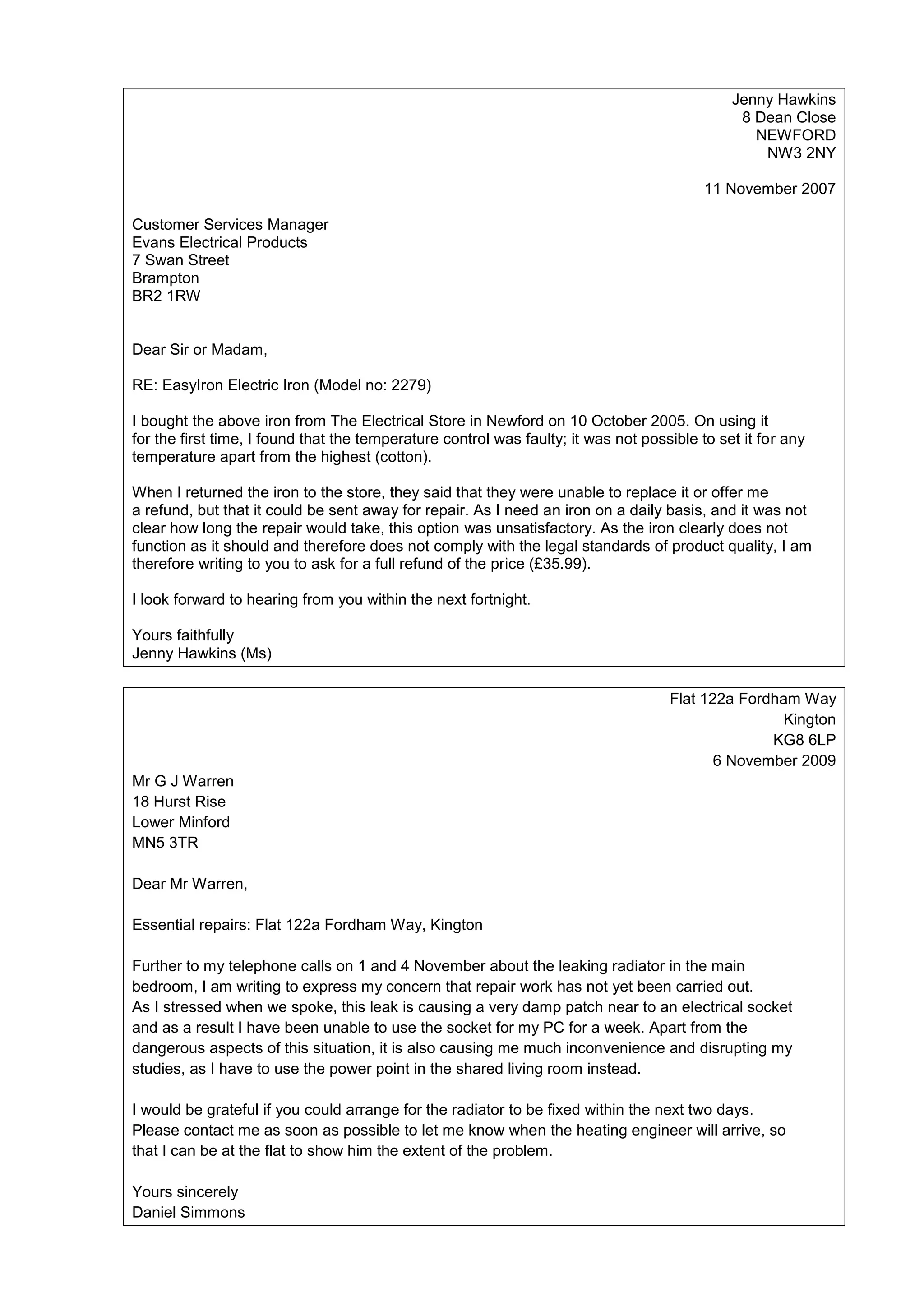 Jenny Hawkins
8 Dean Close
NEWFORD
NW3 2NY
11 November 2007
Customer Services Manager
Evans Electrical Products
7 Swan Street
Brampton
BR2 1RW

Dear Sir or Madam,
RE: EasyIron Electric Iron (Model no: 2279)
I bought the above iron from The Electrical Store in Newford on 10 October 2005. On using it
for the first time, I found that the temperature control was faulty; it was not possible to set it for any
temperature apart from the highest (cotton).
When I returned the iron to the store, they said that they were unable to replace it or offer me
a refund, but that it could be sent away for repair. As I need an iron on a daily basis, and it was not
clear how long the repair would take, this option was unsatisfactory. As the iron clearly does not
function as it should and therefore does not comply with the legal standards of product quality, I am
therefore writing to you to ask for a full refund of the price (£35.99).
I look forward to hearing from you within the next fortnight.
Yours faithfully
Jenny Hawkins (Ms)
Flat 122a Fordham Way
Kington
KG8 6LP
6 November 2009
Mr G J Warren
18 Hurst Rise
Lower Minford
MN5 3TR
Dear Mr Warren,
Essential repairs: Flat 122a Fordham Way, Kington
Further to my telephone calls on 1 and 4 November about the leaking radiator in the main
bedroom, I am writing to express my concern that repair work has not yet been carried out.
As I stressed when we spoke, this leak is causing a very damp patch near to an electrical socket
and as a result I have been unable to use the socket for my PC for a week. Apart from the
dangerous aspects of this situation, it is also causing me much inconvenience and disrupting my
studies, as I have to use the power point in the shared living room instead.
I would be grateful if you could arrange for the radiator to be fixed within the next two days.
Please contact me as soon as possible to let me know when the heating engineer will arrive, so
that I can be at the flat to show him the extent of the problem.
Yours sincerely
Daniel Simmons

 