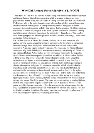 Why Did Richard Parker Survive In Life Of Pi
The Life of Pi: The Will To Survive When a story consistently rides the line between
reality and fiction, it is safe to assume that a life at sea can be taxing on one s
physical and mental state; The Life of Pi is a story that does just that. In The Life of
Pi, Piscine, who is the main character, uses religion, knowledge, animal bonds, and
sheer willpower he has gained in life up until the point of being cast at sea to
persevere through the mental and physical agony that he endures. Of all the variables
the enable Pi to survive, religion is the main key that contributes to both Pi s sanity
and character development throughout the entire story. Regardless of Pi s conflict
with wanting to practice three religions he wants to practice, one thing... Show more
content on Helpwriting.net ...
For the first portion of life of the lifeboat, Richard Parker was somewhat of a
recluse staying hidden under the tarpaulin unconcerned with what was happening
between Orange Juice, the hyena, and the injured zebra which proves to be
unusual to Pi given a tiger s instinctive actions. The reasoning for Richard Parker
acting this way made Pi believe it was one of two things, sedation by his father, or
sea sickness Richard Parker makes his first appearance from under the tarpaulin
when all other animals except the hyena have been killed, Richard Parker finishes
off the hyena. The silence shown by Richard Parker when he hides under the
tarpaulin can be shown as similar actions to God, because it is said that God is
silent in writings of mystics for long periods of time, but when his appearance is
shown it is majestic and grand. Pi learns that to coexist with Richard Parker he
must build a raft separated from the boat. To also live with Richard Parker, Pi
realizes that he must tame the beast in such a way to realize that Pi is the alpha
and sole provider of food aboard the boat, Pi had said I had to make him understand
that I was the top tiger. (Martel 211), using a whistle, fish, turtles, and taming
techniques learned from a manual, starts to form a relationship with Richard Parker,
taming him so that Pi will be spared. The most important training involving Richard
Parker is to force him to respond to the whistle that Pi possesses because it will
prove save him later on in the story. The showing of territorial dominance here is
key, a quote from a research article on bonds between animals and humans says that
territorial behaviour is exhibited by nearly every type of animal, even humans. As
with any competitive behavior, defending ground has
 