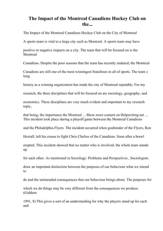 The Impact of the Montreal Canadiens Hockey Club on
the...
The Impact of the Montreal Canadiens Hockey Club on the City of Montreal
A sports team is vital to a large city such as Montreal. A sports team may have
positive or negative impacts on a city. The team that will be focused on is the
Montreal
Canadiens. Despite the poor seasons that the team has recently endured, the Montreal
Canadiens are still one of the most winningest franchises in all of sports. The team s
long
history as a winning organization has made the city of Montreal reputable. For my
research, the three disciplines that will be focused on are sociology, geography, and
economics. These disciplines are very much evident and important to my research
topic,
that being, the importance the Montreal ... Show more content on Helpwriting.net ...
This incident took place during a playoff game between the Montreal Canadiens
and the Philadelphia Flyers. The incident occurred when goaltender of the Flyers, Ron
Hextall, left his crease to fight Chris Chelios of the Canadiens. Soon after a brawl
erupted. This incident showed that no matter who is involved, the whole team stands
up
for each other. As mentioned in Sociology: Problems and Perspectives , Sociologists
draw an important distinction between the purposes of our behaviour what we intend
to
do and the unintended consequences that our behaviour brings about. The purposes for
which we do things may be very different from the consequences we produce.
(Giddens
1991, 8) This gives a sort of an understanding for why the players stand up for each
and
 