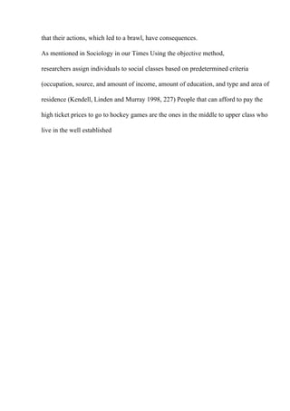 that their actions, which led to a brawl, have consequences.
As mentioned in Sociology in our Times Using the objective method,
researchers assign individuals to social classes based on predetermined criteria
(occupation, source, and amount of income, amount of education, and type and area of
residence (Kendell, Linden and Murray 1998, 227) People that can afford to pay the
high ticket prices to go to hockey games are the ones in the middle to upper class who
live in the well established
 