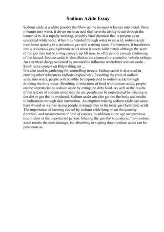 Sodium Azide Essay
Sodium azide is a white powder that blow up the moment it bumps into metal. Once
it bumps into water, it drives on to an acid that have the ability to eat through the
human skin. It is rapidly working, possibly fatal chemical that is present as an
unscented white solid. When it is blended through water or an acid, sodium azide
transforms quickly to a poisonous gas with a strong scent. Furthermore, it transforms
into a poisonous gas (hydrazoic acid) when it meets solid metals although the scent
of the gas may not be strong enough, up till now, to offer people enough cautioning
of the hazard. Sodium azide is identified as the chemical originated in vehicle airbags.
An electrical charge activated by automobile influence wherefores sodium azide...
Show more content on Helpwriting.net ...
It is also used in gardening for controlling insects. Sodium azide is also used in
creating other substances explode (explosives). Resulting the emit of sodium
azide into water, people will possibly be unprotected to sodium azide through
drinking the dirty water. Resulting to infections of food with sodium azide, people
can be unprotected to sodium azide by eating the dirty food. As well as the results
of the release of sodium azide into the air, people can be unprotected by inhaling in
the dirt or gas that is produced. Sodium azide can also go into the body and results
to indications through skin interaction. An eruption relating sodium azide can cause
burn wound as well as laying people in danger due to the toxic gas (hydrozoic acid).
The importance of harming caused by sodium azide hang on on the quantity,
direction, and measurement of time of contact, in addition to the age and previous
health state of the unprotected person. Inhaling the gas that is produced from sodium
azide results the most damage, but absorbing or sipping down sodium azide can be
poisonous as
 