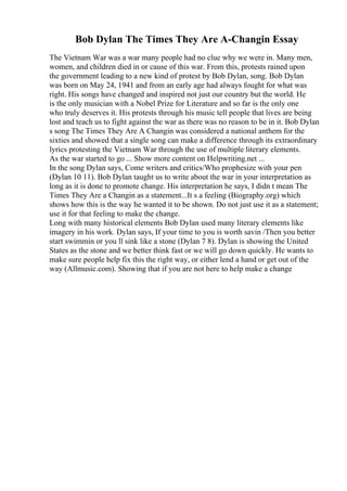 Bob Dylan The Times They Are A-Changin Essay
The Vietnam War was a war many people had no clue why we were in. Many men,
women, and children died in or cause of this war. From this, protests rained upon
the government leading to a new kind of protest by Bob Dylan, song. Bob Dylan
was born on May 24, 1941 and from an early age had always fought for what was
right. His songs have changed and inspired not just our country but the world. He
is the only musician with a Nobel Prize for Literature and so far is the only one
who truly deserves it. His protests through his music tell people that lives are being
lost and teach us to fight against the war as there was no reason to be in it. Bob Dylan
s song The Times They Are A Changin was considered a national anthem for the
sixties and showed that a single song can make a difference through its extraordinary
lyrics protesting the Vietnam War through the use of multiple literary elements.
As the war started to go ... Show more content on Helpwriting.net ...
In the song Dylan says, Come writers and critics/Who prophesize with your pen
(Dylan 10 11). Bob Dylan taught us to write about the war in your interpretation as
long as it is done to promote change. His interpretation he says, I didn t mean The
Times They Are a Changin as a statement...It s a feeling (Biography.org) which
shows how this is the way he wanted it to be shown. Do not just use it as a statement;
use it for that feeling to make the change.
Long with many historical elements Bob Dylan used many literary elements like
imagery in his work. Dylan says, If your time to you is worth savin /Then you better
start swimmin or you ll sink like a stone (Dylan 7 8). Dylan is showing the United
States as the stone and we better think fast or we will go down quickly. He wants to
make sure people help fix this the right way, or either lend a hand or get out of the
way (Allmusic.com). Showing that if you are not here to help make a change
 