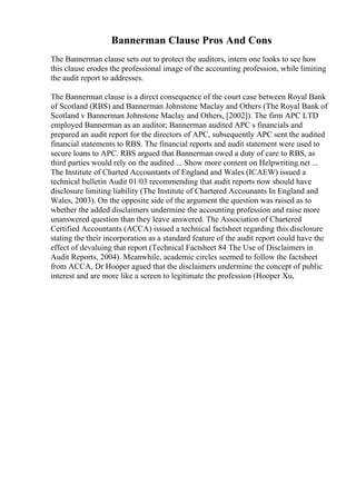 Bannerman Clause Pros And Cons
The Bannerman clause sets out to protect the auditors, intern one looks to see how
this clause erodes the professional image of the accounting profession, while limiting
the audit report to addresses.
The Bannerman clause is a direct consequence of the court case between Royal Bank
of Scotland (RBS) and Bannerman Johnstone Maclay and Others (The Royal Bank of
Scotland v Bannerman Johnstone Maclay and Others, [2002]). The firm APC LTD
employed Bannerman as an auditor; Bannerman audited APC s financials and
prepared an audit report for the directors of APC, subsequently APC sent the audited
financial statements to RBS. The financial reports and audit statement were used to
secure loans to APC. RBS argued that Bannerman owed a duty of care to RBS, as
third parties would rely on the audited ... Show more content on Helpwriting.net ...
The Institute of Charted Accountants of England and Wales (ICAEW) issued a
technical bulletin Audit 01/03 recommending that audit reports now should have
disclosure limiting liability (The Institute of Chartered Accounants In England and
Wales, 2003). On the opposite side of the argument the question was raised as to
whether the added disclaimers undermine the accounting profession and raise more
unanswered question than they leave answered. The Association of Chartered
Certified Accountants (ACCA) issued a technical factsheet regarding this disclosure
stating the their incorporation as a standard feature of the audit report could have the
effect of devaluing that report (Technical Factsheet 84 The Use of Disclaimers in
Audit Reports, 2004). Meanwhile, academic circles seemed to follow the factsheet
from ACCA, Dr Hooper agued that the disclaimers undermine the concept of public
interest and are more like a screen to legitimate the profession (Hooper Xu,
 