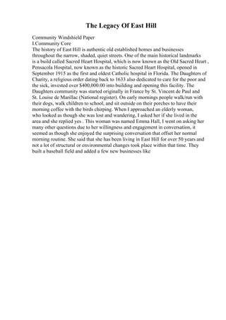The Legacy Of East Hill
Community Windshield Paper
I.Community Core
The history of East Hill is authentic old established homes and businesses
throughout the narrow, shaded, quiet streets. One of the main historical landmarks
is a build called Sacred Heart Hospital, which is now known as the Old Sacred Heart ,
Pensacola Hospital, now known as the historic Sacred Heart Hospital, opened in
September 1915 as the first and oldest Catholic hospital in Florida. The Daughters of
Charity, a religious order dating back to 1633 also dedicated to care for the poor and
the sick, invested over $400,000.00 into building and opening this facility. The
Daughters community was started originally in France by St. Vincent de Paul and
St. Louise de Marillac (National register). On early mornings people walk/run with
their dogs, walk children to school, and sit outside on their porches to have their
morning coffee with the birds chirping. When I approached an elderly woman,
who looked as though she was lost and wandering, I asked her if she lived in the
area and she replied yes . This woman was named Emma Hall, I went on asking her
many other questions due to her willingness and engagement in conversation, it
seemed as though she enjoyed the surprising conversation that offset her normal
morning routine. She said that she has been living in East Hill for over 50 years and
not a lot of structural or environmental changes took place within that time. They
built a baseball field and added a few new businesses like
 