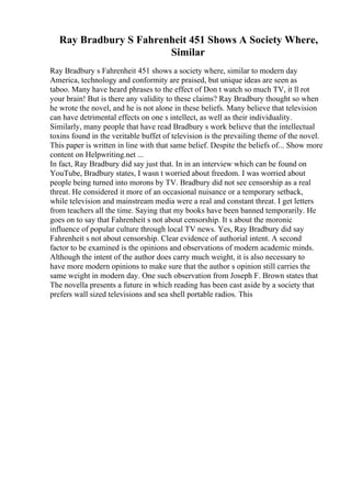 Ray Bradbury S Fahrenheit 451 Shows A Society Where,
Similar
Ray Bradbury s Fahrenheit 451 shows a society where, similar to modern day
America, technology and conformity are praised, but unique ideas are seen as
taboo. Many have heard phrases to the effect of Don t watch so much TV, it ll rot
your brain! But is there any validity to these claims? Ray Bradbury thought so when
he wrote the novel, and he is not alone in these beliefs. Many believe that television
can have detrimental effects on one s intellect, as well as their individuality.
Similarly, many people that have read Bradbury s work believe that the intellectual
toxins found in the veritable buffet of television is the prevailing theme of the novel.
This paper is written in line with that same belief. Despite the beliefs of... Show more
content on Helpwriting.net ...
In fact, Ray Bradbury did say just that. In in an interview which can be found on
YouTube, Bradbury states, I wasn t worried about freedom. I was worried about
people being turned into morons by TV. Bradbury did not see censorship as a real
threat. He considered it more of an occasional nuisance or a temporary setback,
while television and mainstream media were a real and constant threat. I get letters
from teachers all the time. Saying that my books have been banned temporarily. He
goes on to say that Fahrenheit s not about censorship. It s about the moronic
influence of popular culture through local TV news. Yes, Ray Bradbury did say
Fahrenheit s not about censorship. Clear evidence of authorial intent. A second
factor to be examined is the opinions and observations of modern academic minds.
Although the intent of the author does carry much weight, it is also necessary to
have more modern opinions to make sure that the author s opinion still carries the
same weight in modern day. One such observation from Joseph F. Brown states that
The novella presents a future in which reading has been cast aside by a society that
prefers wall sized televisions and sea shell portable radios. This
 