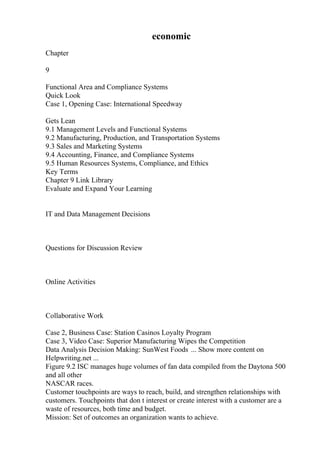 economic
Chapter
9
Functional Area and Compliance Systems
Quick Look
Case 1, Opening Case: International Speedway
Gets Lean
9.1 Management Levels and Functional Systems
9.2 Manufacturing, Production, and Transportation Systems
9.3 Sales and Marketing Systems
9.4 Accounting, Finance, and Compliance Systems
9.5 Human Resources Systems, Compliance, and Ethics
Key Terms
Chapter 9 Link Library
Evaluate and Expand Your Learning
IT and Data Management Decisions
Questions for Discussion Review
Online Activities
Collaborative Work
Case 2, Business Case: Station Casinos Loyalty Program
Case 3, Video Case: Superior Manufacturing Wipes the Competition
Data Analysis Decision Making: SunWest Foods ... Show more content on
Helpwriting.net ...
Figure 9.2 ISC manages huge volumes of fan data compiled from the Daytona 500
and all other
NASCAR races.
Customer touchpoints are ways to reach, build, and strengthen relationships with
customers. Touchpoints that don t interest or create interest with a customer are a
waste of resources, both time and budget.
Mission: Set of outcomes an organization wants to achieve.
 