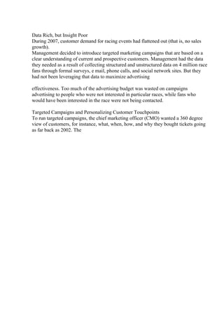 Data Rich, but Insight Poor
During 2007, customer demand for racing events had flattened out (that is, no sales
growth).
Management decided to introduce targeted marketing campaigns that are based on a
clear understanding of current and prospective customers. Management had the data
they needed as a result of collecting structured and unstructured data on 4 million race
fans through formal surveys, e mail, phone calls, and social network sites. But they
had not been leveraging that data to maximize advertising
effectiveness. Too much of the advertising budget was wasted on campaigns
advertising to people who were not interested in particular races, while fans who
would have been interested in the race were not being contacted.
Targeted Campaigns and Personalizing Customer Touchpoints
To run targeted campaigns, the chief marketing officer (CMO) wanted a 360 degree
view of customers, for instance, what, when, how, and why they bought tickets going
as far back as 2002. The
 