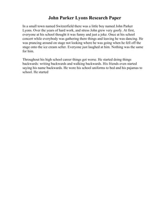John Parker Lyons Research Paper
In a small town named Switzerfield there was a little boy named John Parker
Lyons. Over the years of hard work, and stress John grew very goofy. At first,
everyone at his school thought it was funny and just a joke. Once at his school
concert while everybody was gathering there things and leaving he was dancing. He
was prancing around on stage not looking where he was going when he fell off the
stage onto the ice cream seller. Everyone just laughed at him. Nothing was the same
for him.
Throughout his high school career things got worse. He started doing things
backwards: writing backwards and walking backwards. His friends even started
saying his name backwards. He wore his school uniforms to bed and his pajamas to
school. He started
 