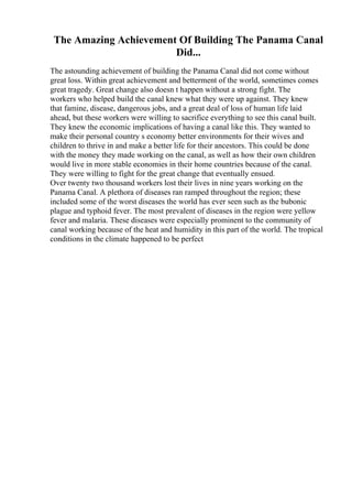 The Amazing Achievement Of Building The Panama Canal
Did...
The astounding achievement of building the Panama Canal did not come without
great loss. Within great achievement and betterment of the world, sometimes comes
great tragedy. Great change also doesn t happen without a strong fight. The
workers who helped build the canal knew what they were up against. They knew
that famine, disease, dangerous jobs, and a great deal of loss of human life laid
ahead, but these workers were willing to sacrifice everything to see this canal built.
They knew the economic implications of having a canal like this. They wanted to
make their personal country s economy better environments for their wives and
children to thrive in and make a better life for their ancestors. This could be done
with the money they made working on the canal, as well as how their own children
would live in more stable economies in their home countries because of the canal.
They were willing to fight for the great change that eventually ensued.
Over twenty two thousand workers lost their lives in nine years working on the
Panama Canal. A plethora of diseases ran ramped throughout the region; these
included some of the worst diseases the world has ever seen such as the bubonic
plague and typhoid fever. The most prevalent of diseases in the region were yellow
fever and malaria. These diseases were especially prominent to the community of
canal working because of the heat and humidity in this part of the world. The tropical
conditions in the climate happened to be perfect
 