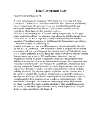 Texas Government Essay
Texas Constitution Question #2
A couple centuries ago, to be specific 1827 was the year of the very first Texas
Constitution. The first Texas constitution was called, The Constitution of Coahuila y
Tejas. The population of what is now Texas was about four thousand. Before
declaring its independence from Mexico, Texasoperated under the Mexican
Constitution where there were two houses of congress.
The lower house was composed of deputies serving two year terms. In the upper
house, senators served four year terms and were selected by state legislatures. Texas
s break with Mexico was in large part a constitutional crisis that culminated in
separation. Political conventions were held because the Texas citizens weren t happy
... Show more content on Helpwriting.net ...
It wasn t written in a way that it would permanently stick throughout the future for
say like the U.S Constitution. The Constitution of Texas in my point of view should
be rewritten with new type of language form that it would be prГ©cised to the point
so it is clear to understand. Reasons being: The Texas constitution is almost a hundred
thousand words long with over 500 modifications, it is way too long and
disorganized, making it difficult to adequately understand. Resulting from many
addition of so many amendments, the constitution is now one of the longest and most
confusing constitutions out of all 50 states in the United States. Another even more
alarming problem the Texas Constitution has, is the fragmented executive branch.
The governor doesn t have control over other states authorities, instead, he shares
authority with them. The governor s powers are limited. Another problem it has is
the high level of detail. The high levels of details are accompanied by confusing
organizations. Coverage of individual subject areas can be excruciating to read. For
example areas like local governments are found in several different parts of the
constitution. In those parts the constitution has some gaps where whole sections
have been repealed. This means an entire articles have been repealed leaving only
the title but no text. That s a great example of why John E Paynter stated that you
don t ever write a constitution like Texas s. I
 