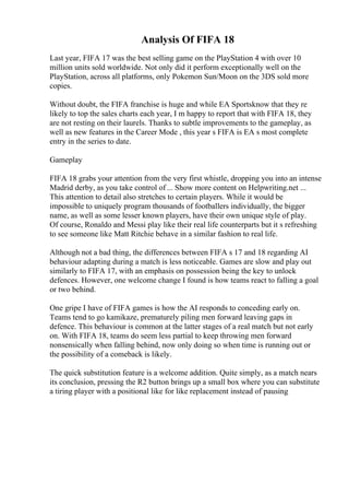Analysis Of FIFA 18
Last year, FIFA 17 was the best selling game on the PlayStation 4 with over 10
million units sold worldwide. Not only did it perform exceptionally well on the
PlayStation, across all platforms, only Pokemon Sun/Moon on the 3DS sold more
copies.
Without doubt, the FIFA franchise is huge and while EA Sportsknow that they re
likely to top the sales charts each year, I m happy to report that with FIFA 18, they
are not resting on their laurels. Thanks to subtle improvements to the gameplay, as
well as new features in the Career Mode , this year s FIFA is EA s most complete
entry in the series to date.
Gameplay
FIFA 18 grabs your attention from the very first whistle, dropping you into an intense
Madrid derby, as you take control of ... Show more content on Helpwriting.net ...
This attention to detail also stretches to certain players. While it would be
impossible to uniquely program thousands of footballers individually, the bigger
name, as well as some lesser known players, have their own unique style of play.
Of course, Ronaldo and Messi play like their real life counterparts but it s refreshing
to see someone like Matt Ritchie behave in a similar fashion to real life.
Although not a bad thing, the differences between FIFA s 17 and 18 regarding AI
behaviour adapting during a match is less noticeable. Games are slow and play out
similarly to FIFA 17, with an emphasis on possession being the key to unlock
defences. However, one welcome change I found is how teams react to falling a goal
or two behind.
One gripe I have of FIFA games is how the AI responds to conceding early on.
Teams tend to go kamikaze, prematurely piling men forward leaving gaps in
defence. This behaviour is common at the latter stages of a real match but not early
on. With FIFA 18, teams do seem less partial to keep throwing men forward
nonsensically when falling behind, now only doing so when time is running out or
the possibility of a comeback is likely.
The quick substitution feature is a welcome addition. Quite simply, as a match nears
its conclusion, pressing the R2 button brings up a small box where you can substitute
a tiring player with a positional like for like replacement instead of pausing
 
