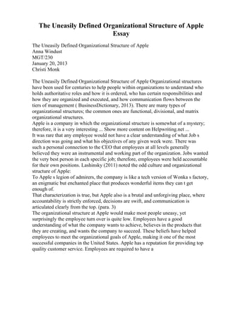 The Uneasily Defined Organizational Structure of Apple
Essay
The Uneasily Defined Organizational Structure of Apple
Anna Windust
MGT/230
January 20, 2013
Christi Monk
The Uneasily Defined Organizational Structure of Apple Organizational structures
have been used for centuries to help people within organizations to understand who
holds authoritative roles and how it is ordered, who has certain responsibilities and
how they are organized and executed, and how communication flows between the
tiers of management ( BusinessDictionary, 2013). There are many types of
organizational structures; the common ones are functional, divisional, and matrix
organizational structures.
Apple is a company in which the organizational structure is somewhat of a mystery;
therefore, it is a very interesting ... Show more content on Helpwriting.net ...
It was rare that any employee would not have a clear understanding of what Job s
direction was going and what his objectives of any given week were. There was
such a personal connection to the CEO that employees at all levels generally
believed they were an instrumental and working part of the organization. Jobs wanted
the very best person in each specific job; therefore, employees were held accountable
for their own positions. Lashinsky (2011) noted the odd culture and organizational
structure of Apple:
To Apple s legion of admirers, the company is like a tech version of Wonka s factory,
an enigmatic but enchanted place that produces wonderful items they can t get
enough of.
That characterization is true, but Apple also is a brutal and unforgiving place, where
accountability is strictly enforced, decisions are swift, and communication is
articulated clearly from the top. (para. 3)
The organizational structure at Apple would make most people uneasy, yet
surprisingly the employee turn over is quite low. Employees have a good
understanding of what the company wants to achieve, believes in the products that
they are creating, and wants the company to succeed. These beliefs have helped
employees to meet the organizational goals of Apple, making it one of the most
successful companies in the United States. Apple has a reputation for providing top
quality customer service. Employees are required to have a
 