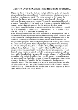 One Flew Over the Cuckoo s Nest Relation to Foucault s...
The movie, One Flew Over the Cuckoo s Nest , is a film that relates to Foucault s
analysis of discipline and punishment. Foucault s argument is that power works in a
disciplinary way in current society. The movie can relate to this because the
institution that the movie took place in was ran using Foucault s disciplinary
technique. There are many scenes from the film that give an analysis of Foucault s
argument. Foucault believes that people have the power to punish the docile bodies
that they produce. Foucault argues in The Carceral that, The least act of
disobedience is punished and the best way of avoiding serious offences is to punish
the most minor offences very severely... (Foucault 1977: 294). In the movie, they
used this... Show more content on Helpwriting.net ...
When McMurphy came to the institution, he was seen as being a problem. This is
because he was going against Foucault s argument of being docile. He did not want
to conform to that. McMurphy soon realized that many of the patients were in the
institution voluntarily, which caused for him to become more disobedient. He
always tried to go against the nurses by telling the patients that they aren t lunatics.
He would consistently break the rules by trying to change the routine, by taking
the patients fishing, teaching them to play basketball, and by sneaking in alcohol
and girls during the hours of dark. Foucault would say that McMurphy was an
anarchist rather than a conformist. Harding from the movie is an example of what
Foucault would describe as a docile body. He is subjected, used, transformed, and
improved by Nurse Ratched. He doesn t fall under the influence of McMurphy like
some of the other patients do, at least right away. He was always scared to change
the routine that Nurse Ratched set in stone for them. He was unsure whether or not
to vote for the change of watching the World Series rather than having the
mentoring session. Also, there was a scene where he stood up and raised his voice
during a session but quickly realized what he had done and continuously pleaded
that he was sorry to Nurse Ratched because he knew he wasn t supposed to do that.
Nurse Ratched doesn t like for the patients to
 
