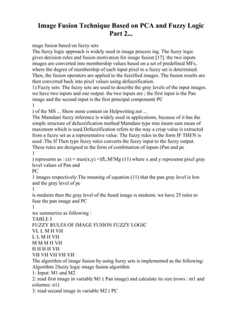 Image Fusion Technique Based on PCA and Fuzzy Logic
Part 2...
mage fusion based on fuzzy sets
The fuzzy logic approach is widely used in image process ing. The fuzzy logic
gives decision rules and fusion motivation for image fusion [17]. the two inputs
images are converted into membership values based on a set of predefined MFs,
where the degree of membership of each input pixel to a fuzzy set is determined.
Then, the fusion operators are applied to the fuzzified images. The fusion results are
then converted back into pixel values using defuzzification.
1) Fuzzy sets: The fuzzy sets are used to describe the gray levels of the input images.
we have two inputs and one output. the two inputs are ; the first input is the Pan
image and the second input is the first principal component( PC
1
) of the MS ... Show more content on Helpwriting.net ...
The Mamdani fuzzy inference is widely used in applications, because of it has the
simple structure of defuzzification method Mamdani type min imum sum mean of
maximum which is used.Defuzzification refers to the way a crisp value is extracted
from a fuzzy set as a representative value. The fuzzy rules in the form IF THEN is
used .The If Then type fuzzy rules converts the fuzzy input to the fuzzy output.
These rules are designed in the form of combination of inputs (Pan and pc
1
) represents as : (z) = max(x;y) =)fL;M!Mg (11) where x and y represenst pixel gray
level values of Pan and
PC
1 images respectively.The meaning of equation (11) that the pan gray level is low
and the gray level of pc
1
is meduim then the gray level of the fused image is meduim. we have 25 rules to
fuse the pan image and PC
1
we summerize as following :
TABLE I
FUZZY RULES OF IMAGE FUSION FUZZY LOGIC
VL L M H VH
L L M H VH
M M M H VH
H H H H VH
VH VH VH VH VH
The algorithm of image fusion by using fuzzy sets is implemented as the following:
Algorithm 2fuzzy logic image fusion algorithm
1: Input: M1 and M2
2: read first image in variable M1 ( Pan image) and calculate its size (rows : m1 and
columns: n1)
3: read second image in variable M2 ( PC
 