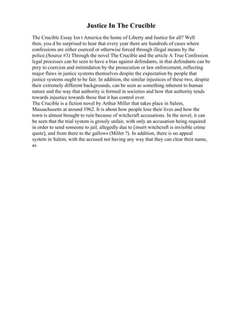 Justice In The Crucible
The Crucible Essay Isn t America the home of Liberty and Justice for all? Well
then, you d be surprised to hear that every year there are hundreds of cases where
confessions are either coerced or otherwise forced through illegal means by the
police.(Source #3) Through the novel The Crucible and the article A True Confession
legal processes can be seen to have a bias against defendants, in that defendants can be
prey to coercion and intimidation by the prosecution or law enforcement, reflecting
major flaws in justice systems themselves despite the expectation by people that
justice systems ought to be fair. In addition, the similar injustices of these two, despite
their extremely different backgrounds, can be seen as something inherent to human
nature and the way that authority is formed in societies and how that authority tends
towards injustice towards those that it has control over.
The Crucible is a fiction novel by Arthur Miller that takes place in Salem,
Massachusetts at around 1962. It is about how people lose their lives and how the
town is almost brought to ruin because of witchcraft accusations. In the novel, it can
be seen that the trial system is grossly unfair, with only an accusation being required
in order to send someone to jail, allegedly due to [insert witchcraft is invisible crime
quote], and from there to the gallows (Miller ?). In addition, there is no appeal
system in Salem, with the accused not having any way that they can clear their name,
as
 