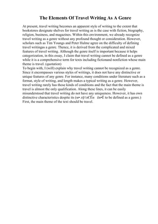The Elements Of Travel Writing As A Genre
At present, travel writing becomes an apparent style of writing to the extent that
bookstores designate shelves for travel writing as is the case with fiction, biography,
religion, business, and magazines. Within this environment, we already recognize
travel writing as a genre without any profound thought or consideration. However,
scholars such as Tim Youngs and Peter Hulme agree on the difficulty of defining
travel writingas a genre. Thence, it is derived from the complicated and mixed
features of travel writing. Although the genre itself is important because it helps
categorization, in this essay, I claim that travel writing cannot be defined as a genre
while it is a comprehensive term for texts including fictionand nonfiction whose main
theme is travel. (quotation)
To begin with, I (will) explain why travel writing cannot be recognized as a genre.
Since it encompasses various styles of writings, it does not have any distinctive or
unique features of any genre. For instance, many conditions under literature such as a
format, style of writing, and length makes a typical writing as a genre. However,
travel writing rarely has those kinds of conditions and the fact that the main theme is
travel is almost the only qualification. Along these lines, it can be easily
misunderstood that travel writing do not have any uniqueness. However, it has own
distinctive characteristics despite its (м• л§¤лЄЁн ён•Ё to be defined as a genre.)
First, the main theme of the text should be travel.
 
