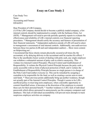 Essay on Case Study 2
Case Study Two
Name
Accounting and Finance
02Feb2011
Dear President of LJB Company,
(1) If the LJB Company should decide to become a publicly traded company, a few
internal controls should be implemented to comply with the Sarbanes Oxley Act
(SOX). * Management will need to provide periodic quarterly reports to evaluate the
effectiveness and reliability of LJB s internal controls over financial reporting
procedures. * Management should certify the accuracy and fairness of presentation of
their financial statements. * Independent auditor(s) outside of LJB will need to attest
to management s assessment of said internal controls. Additionally, non auditservices
between these two parties (LJB and said independent auditor) ... Show more content
on Helpwriting.net ...
I recommend that these checks remain physically secured at all times (by the
accountant, or by delaying delivery to the accountant until he reaches his office). *
Due to the unorthodox honor system of dealing with petty cash, any single employee
can withdraw a substantial amount of petty cash in relative anonymity. This
violates two Internal Control Principles: Physical Control and Establishment of
Responsibility. It violates the Physical Control Principle because the petty cash is
easily accessible with no form of physical protection of theft, and it violates the
Establishment of Responsibility Principle because no single person is in charge of
the Petty Cash Fund (rather everyone is). This can be remedied by assigning a
custodian to be responsible for the fund, as well as creating a secure area to store
said funds. * These previous points additionally bring up another weakness, though
not actually part of the Internal Control Principles. Though it seems to be LJB s
unofficial policy to trust long term employees, when a desirable opportunity to
commit fraud/theft arises, it becomes at the discretion of the employee to commit
these acts for their personal benefit. * Another weakness is LJB s lack of individual
passwords which allows personnel to anonymously use the company computers and
databases. This lack of individual accountability will prevent most attempts to track
suspicious employee activities on company
 