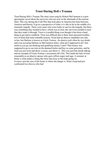 Trust During Hell s Trauma
Trust During Hell s Trauma The story swan song by Robert McCammon is a post
apocalyptic novel about the survivors who are now in the aftermath of the nuclear
blast. This was during the Cold War that took place in America has been between
America and Russia. It gives a perspective of what s it s like to be in the middle of a
traumatic tragedy. There were some who were lucky to survive the tragedy, but there
was something they needed to have, which was to trust, the survivors needed to trust
that they make it through. Trust is a needful thing even though it has been a hard
thing to get and to establish. Trust was difficult due to their inner personal troubles
two of them had some relatable reasons. Swan had an abusive stepfather not only
to her, but Darlene is known as Uncle Tommy. An abusive jerk when he was drunk
and even accusing Darlene as McCammon states, what am I supposed to do? Just
smile as you go out drinking and gambling money I earn? That money was
supposed to go to our rent on the damned trailer and buy us some groceries, and by
God you just went and threw it away, just threw it . This was just him drunk talking
and an example of Uncle Tommy s accusation.ch3 (36). This made the lack of trust
reasonable as an abusive spouse who goes inflicts anger and rage. A monster at
home is what makes a thing like trust slip away as this kept going on.
It wasn t just the case of the home is where the danger is. Sister creep had just
confronted two thieves who had
 