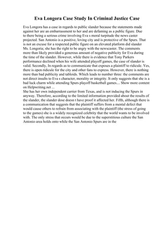Eva Longora Case Study In Criminal Justice Case
Eva Longora has a case in regards to public slander because the statements made
against her are an embarrassment to her and are defaming as a public figure. Due
to there being a serious crime involving Eva s moral turpitude the news caster
projected. San Antonio is a positive, loving city and is protective of the Spurs. That
is not an excuse for a respected public figure on an elevated platform did slander
Ms. Longoria; she has the right to be angry with the newscaster. The comments
more than likely provided a generous amount of negative publicity for Eva during
the time of the slander. However, while there is evidence that Tony Parkers
performance declined when his wife attended playoff games, the case of slander is
valid. Secondly, In regards as to communicate that exposes a plaintiff to ridicule. Yes,
there is open ridicule for the city and other fans to express. However, there is nothing
more than bad publicity and tabloids. Which leads to number three: the comments are
not direct insults to Eva s character, morality or integrity. It only suggests that she is a
bad luck charm while attending Spurs playoff basketball games.... Show more content
on Helpwriting.net ...
She has her own independent carrier from Texas, and is not inducing the Spurs in
anyway. Therefore, according to the limited information provided about the results of
the slander, the slander dose doesn t have proof it affected her. Fifth, although there is
a communication that suggests that the plaintiff suffers from a mental defect that
would cause others to refrain from associating with the plaintiff (the stress of going
to the games) she is a widely recognized celebrity that the world wants to be involved
with. The only stress that occurs would be due to the superstitious culture the San
Antonio area holds onto while the San Antonio Spurs are in the
 