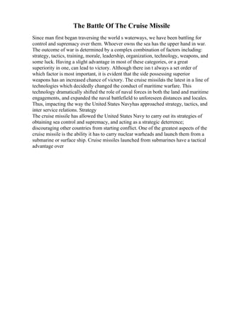The Battle Of The Cruise Missile
Since man first began traversing the world s waterways, we have been battling for
control and supremacy over them. Whoever owns the sea has the upper hand in war.
The outcome of war is determined by a complex combination of factors including:
strategy, tactics, training, morale, leadership, organization, technology, weapons, and
some luck. Having a slight advantage in most of these categories, or a great
superiority in one, can lead to victory. Although there isn t always a set order of
which factor is most important, it is evident that the side possessing superior
weapons has an increased chance of victory. The cruise missileis the latest in a line of
technologies which decidedly changed the conduct of maritime warfare. This
technology dramatically shifted the role of naval forces in both the land and maritime
engagements, and expanded the naval battlefield to unforeseen distances and locales.
Thus, impacting the way the United States Navyhas approached strategy, tactics, and
inter service relations. Strategy
The cruise missile has allowed the United States Navy to carry out its strategies of
obtaining sea control and supremacy, and acting as a strategic deterrence;
discouraging other countries from starting conflict. One of the greatest aspects of the
cruise missile is the ability it has to carry nuclear warheads and launch them from a
submarine or surface ship. Cruise missiles launched from submarines have a tactical
advantage over
 