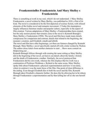 FrankensteinВґs Frankenstein And Mary Shelley s
Frankenstein
There is something at work in my soul, which I do not understand. 1 Mary Shelley
Frankenstein, a novel written by Mary Shelley, was published in 1818, a first of its
kind. The novel is considered to be the first depiction of science fiction, with infused
elements of the Gothic novel and romantic movement. 2 Today this masterpiece
largely influences literature studies and popular culture, especially in the aspect of
film creation. Various adaptations of Mary Shelley s Frankensteinhas been created,
but the only motion picture that remains close to the novel is Kenneth Branagh s
Mary Shelley s Frankenstein (1994). The novel and film have made many details
conspicuous for comparison and contrast; details that related to the beginning, the
monster s creation, and Elizabeth s death and rebirth.
The novel and film have alike beginnings, yet there are features changed by Kenneth
Branagh. Mary Shelley s novel specifically started off with a letter written by Walton.
The author chose letters from another character to start ... Show more content on
Helpwriting.net ...
Kenneth Branagh follows through with creating the same setting as Mary Shelley
did in the beginning of her novel, yet leaves out details about the family s history
and the death of Frankenstein s mother. Similarly, the novel portrayed that
Frankenstein did his own work, whereas the film displays that his work was a
continuation of Professor Waldman s. Related to the same scene, Mary Shelley
spoke little about Frankenstein s physical experimentation and how it was done,
where in contrast it was the main focus of the film. One point of clear difference is
the ending. Even though Elizabeth dies in both the novel and the film, Kenneth
Branagh takes Elizabeth s character further. He does this by allowing her to be reborn
through Frankenstein s experimentation and by then killing her off as she sets herself
on
 