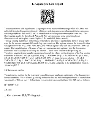 L-Asparagine Lab Report
The concentrations of L arginine and L asparagine were measured in the range 0.110 mM. Data was
collected from the fluorescence intensity of the Arg and Asn sensing membranes at the two emission
wavelengths (λem = 565 and 625 nm) at an excitation wavelength of 460 nm (λex = 460 nm). The
fluorescence spectra for detecting L Arg and L Asn were measured using a multifunctional
fluorescence microtiter plate reader (Saphire2, Tecan GmbH, Wien, Austria).
The Arg sensing membranes immobilized with various amounts of arginase and 20 U of urease were
used for the measurements of different L Arg concentrations. The arginase amount for immobilization
was optimized with 10 U, 20 U, 30 U, 35 U, and 40 U of arginase and with a fixed amount (20 U) of
urease. The immobilization efficiency of two enzymes (urease and arginase) into the Arg sensing
membrane was calculated by dividing the amount ... Show more content on Helpwriting.net ...
Therefore, a synthetic real sample was prepared to study its effects on the detection of the Arg sensing
membrane as follows: 10.0 g L 1 glucose, 3.0 g L 1 KH2PO4, 6.0 g L 1 Na2H2PO4, 0.5 g L 1 NaCl,
2.4 g L 1 MgSO4.7H2O, 0.14 g L 1 CaCl2.2H2O, 1.0% v/v trace elements solution (1.38 g L 1
ZnSO4.7H2O, 5.4 g L 1 FeCl3.6H2O, 1.6 g L 1 MnSO4.H2O. 0.17 g L 1 CuSO4.5H2O, 0.56 g L 1
CoCl2.6H2O, 0.06 g L 1 H3BO3, conc. HCl 10 ml L 1), and L arginine in the concentration range 0.1
10 mM at pH 7.2.
2.4 Ratiometric method
The ratiometric method for the L Arg and L Asn biosensors was based on the ratio of the fluorescence
intensities (FI565 FI625) of the Arg sensing membrane and the Asn sensing membrane at an excitation
wavelength of 460 nm (λex = 460 nm) and two emission wavelengths (λem= 565 625 nm) as follows:
R = FI565/FI625
2.5 Data
... Get more on HelpWriting.net ...
 