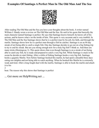 Examples Of Santiago A Perfect Man In The Old Man And The Sea
After reading The Old Man and the Sea you have your thoughts about the book. A writer named
William J. Handy wrote a review on The Old Man and the Sea. He said in his quote that basically the
main character named Santiago is perfect. He says that Santiago knows himself, he knows all of his
actions, and he knows what s on the inside of him. This quote is very accurate and is very truthful. In
The Old Man and the Sea Santiago shows that he is a perfect man by his job, his faith, and through the
marlin. Santiago shows how he is a perfect man through a fish he catches. Santiago is on an 84 day
streak of not being able to catch a single fish. One day Santiago decides to go out on a big fishing trip
to try to end his streak. But are you strong enough now for a truly big fish? I think so. And there are
many tricks (Hemingway 3). This quote shows that even though Santiago is on a streak of not being
able to catch any fish, he is ready and prepared to catch a very big fish. While Santiago is stuck in the
ocean he decides to start fishing. After a while of fishing Santiago hooks a very big fish. Santiago
hooks a gigantic Marlin. Now before Santiago hooked this marlin, he had spent a dreadful three days
eating raw dolphin and not being able to catch anything. When he hooked this Marlin he is extremely
weak and tired. After a long fought duel with the marlin, Santiago is able to hook the marlin and attach
it to his
2
boat. The reason why this shows that Santiago is perfect
... Get more on HelpWriting.net ...
 